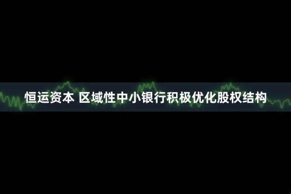 恒运资本 区域性中小银行积极优化股权结构