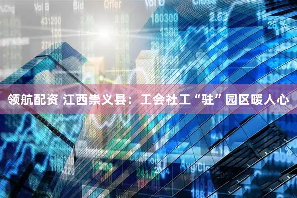领航配资 江西崇义县：工会社工“驻”园区暖人心
