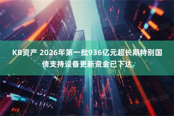 KB资产 2026年第一批936亿元超长期特别国债支持设备更新资金已下达