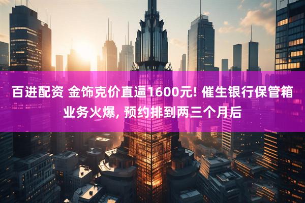 百进配资 金饰克价直逼1600元! 催生银行保管箱业务火爆, 预约排到两三个月后