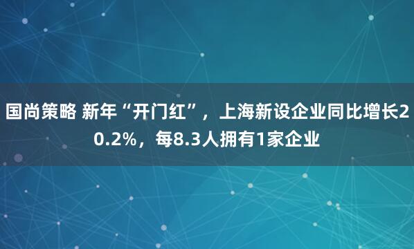 国尚策略 新年“开门红”，上海新设企业同比增长20.2%，每8.3人拥有1家企业