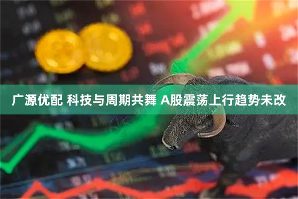 广源优配 科技与周期共舞 A股震荡上行趋势未改