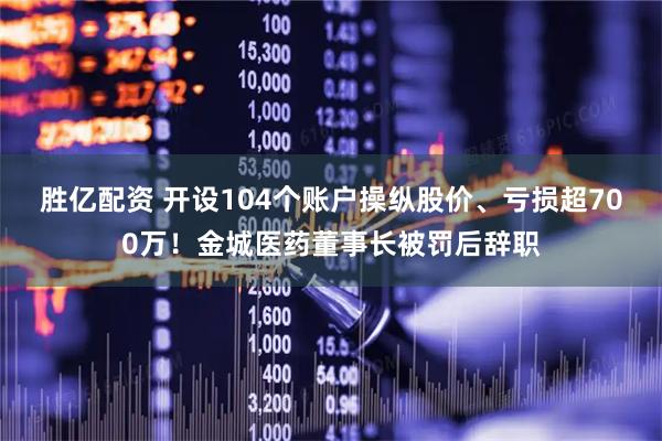 胜亿配资 开设104个账户操纵股价、亏损超700万！金城医药董事长被罚后辞职