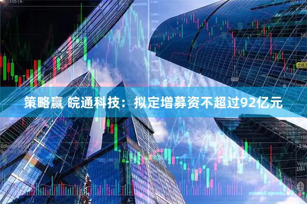 策略赢 皖通科技：拟定增募资不超过92亿元