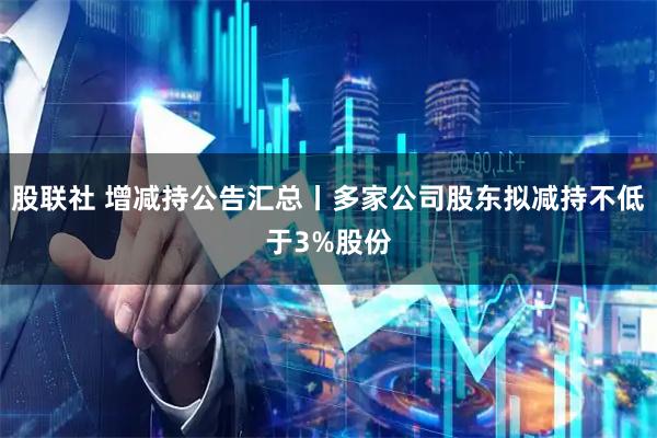 股联社 增减持公告汇总丨多家公司股东拟减持不低于3%股份