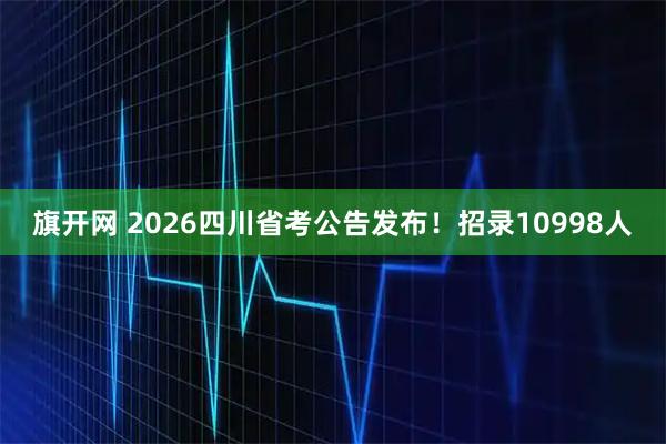 旗开网 2026四川省考公告发布！招录10998人