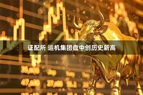 证配所 运机集团盘中创历史新高