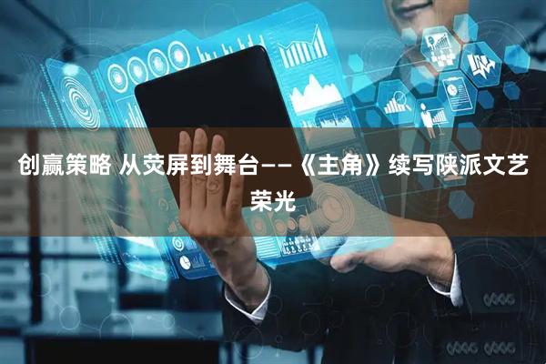 创赢策略 从荧屏到舞台——《主角》续写陕派文艺荣光