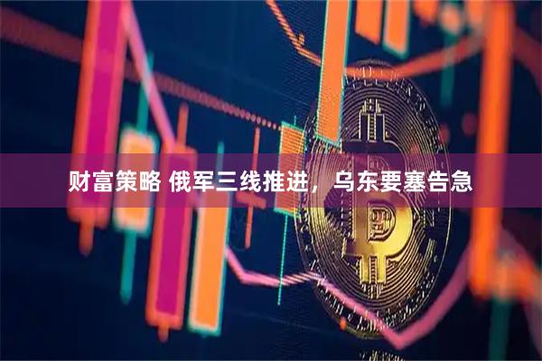 财富策略 俄军三线推进，乌东要塞告急